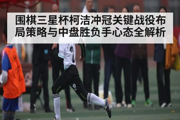 围棋三星杯柯洁冲冠关键战役布局策略与中盘胜负手心态全解析 | Leyu Sports Sing in