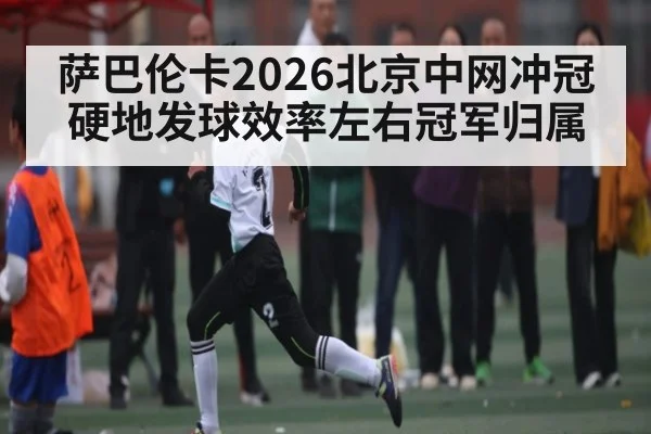 萨巴伦卡2026北京中网冲冠 硬地发球效率左右冠军归属 | Leyu Sports Sing in