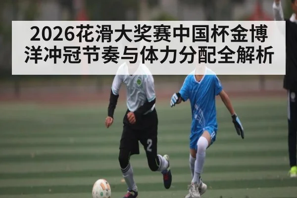 2026花滑大奖赛中国杯金博洋冲冠节奏与体力分配全解析 | Leyu Sports Sing in